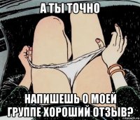 а ты точно напишешь о моей группе хороший отзыв?