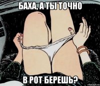 баха, а ты точно в рот берешь?