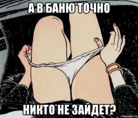 а в баню точно никто не зайдет?