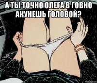 а ты точно олега в говно акунешь головой? 