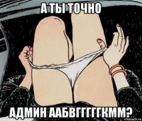 а ты точно админ аабвгггггкмм?