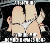 а ты точно купишь мне компендиум 75 лвл?