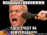 мааааааксиииимммм гдеее счееет на кожууухааа???