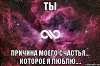 ты причина моего счастья... которое я люблю....