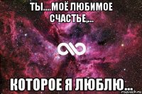 ты....моё любимое счастье,... которое я люблю...