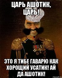 царь ашотик, царь! это я тибе гаварю как хорощий усатик! ай да ашотик!