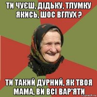 ти чуєш, дідьку, тлумку якись, шос вглух ? ти такий дурний, як твоя мама, ви всі вар'яти