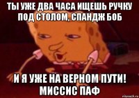 ты уже два часа ищешь ручку под столом, спандж боб и я уже на верном пути! миссис паф