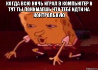 когда всю ночь играл в компьютер и тут ты понимаешь что тебе идти на контрольную 