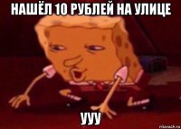 нашёл 10 рублей на улице ууу