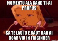 momentu ala cand ti-ai propus sa te lasi d e baut dar ai doar vin in friginder