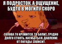 я подросток, а ощущение, будто в могилу скоро голова то кружится, то болит, трудно долго стоять, нагибаться, давление от погоды зависит.