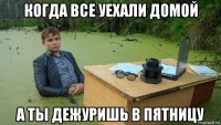 когда все уехали домой а ты дежуришь в пятницу