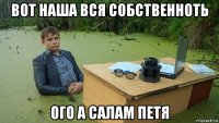 вот наша вся собственноть ого а салам петя