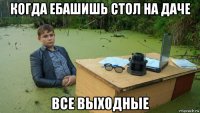 когда ебашишь стол на даче все выходные