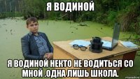 я водиной я водиной некто не водиться со мной .одна лишь школа.