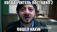 когда учитель поставил 2 пошел нахуй