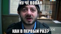 ну чё вован как в первый раз?