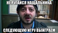 не ругайся нащальника следующую игру выйграем