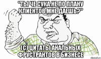 "ты че сука не по плану клиентов мне даешь?" (с) цитаты анальных фрустрантов в бизнесе