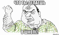 что ты делаешь в школе!