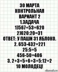 30 марта
контрольная
Вариант 2
1.Задача
1)567+53=620
2)620:20=31
Ответ: У паши 31 яблоко.
2. 653-432=221
25:5=5
456-50=406
3. 2+3+5+6+3+5:12=2
10 Молодец!