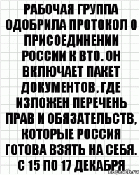 РАБОЧАЯ ГРУППА ОДОБРИЛА ПРОТОКОЛ О ПРИСОЕДИНЕНИИ РОССИИ К ВТО. ОН ВКЛЮЧАЕТ ПАКЕТ ДОКУМЕНТОВ, ГДЕ ИЗЛОЖЕН ПЕРЕЧЕНЬ ПРАВ И ОБЯЗАТЕЛЬСТВ, КОТОРЫЕ РОССИЯ ГОТОВА ВЗЯТЬ НА СЕБЯ. С 15 ПО 17 ДЕКАБРЯ