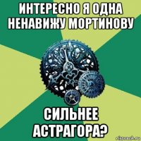 интересно я одна ненавижу мортинову сильнее астрагора?