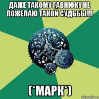 даже такому гавнюку не пожелаю такой судьбы!!! (*марк*)