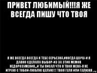 привет любимый!!!я же всегда пишу что твоя я же всегда всегда к тебе серьезна.иногда шучу-и я давно сделала выбор-из за этик мемов недорозумения...и ты писал что я твоя жена-я не играю с тобой-люблю целую!!! твоя геля или галюня