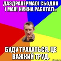 даздраперма))) сьодня 1 мая! нужна работать. буду трахаться, це важкий труд.