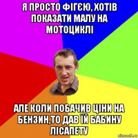 я просто фігєю, хотів показати малу на мотоциклі але коли побачив ціни на бензин,то дав їй бабину лісапету