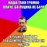 наша таня громко плаче, бо луцика не баче а луцик пяний нам повідомляє,що на таню він маслає