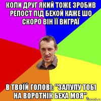 коли друг який тоже зробив репост під бехой каже шо скоро він її виграї в твоїй голові: "залупу тобі на воротнік беха моя".