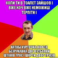 коли ти в тоалет зайшов і вже хоч вже неможиш терпіти і натобі курточка кофта безрукавка дві футболки штанів троє і шорти двоє трусів