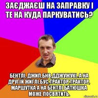 заєджаєш на заправку і те на куда паркуватись? бентлі, джип,бнв,дджужукі. а на другій жиглі,бус,трактор,трактор, маршутка а на бентлі батюшка може посвятить.