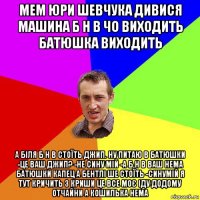 мем юри шевчука дивися машина б н в чо виходить батюшка виходить а біля б н в стоїть джип. ну питаю в батюшки -це ваш джип? -не сину мій -а б н в ваш нема батюшки капец а бентлі ше стоїть -синумій я тут кричить з криши це все моє іду додому отчайни а кошилька нема