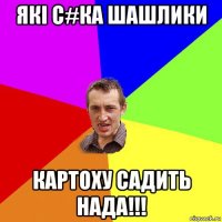 якi с#ка шашлики картоху садить нада!!!