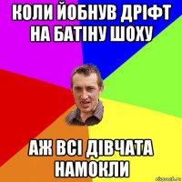 коли йобнув дріфт на батіну шоху аж всі дівчата намокли