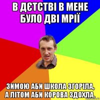 в дєтстві в мене було дві мрії зимою аби школа згоріла, а літом аби корова здохла.