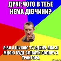 друг:чого в тебе нема дівчини? я:бо я шукаю ту єдину, яка зі мною буде злівати соляру з трактора