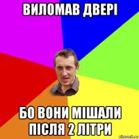 виломав двері бо вони мішали після 2 літри