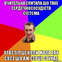 вчителька спитала шо таке сердєчнососудіста сістєма отвєтіл це коли мала так сосе шо аж серце стукає