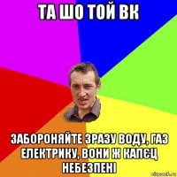 та шо той вк забороняйте зразу воду, газ електрику, вони ж капєц небезпені