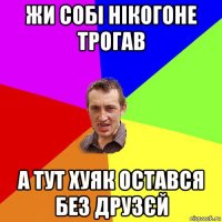 жи собі нікогоне трогав а тут хуяк остався без друзєй