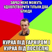 зараз мене можуть удовлетворити тільки два блюда курка під гарніром і курка під постєлю