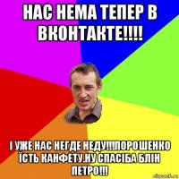 нас нема тепер в вконтакте!!!! і уже нас негде неду!!!порошенко їсть канфету.ну спасіба блін петро!!!