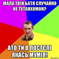 мала твій батя случайно не тутанхомон? ато ти в постєлі якась мумія!