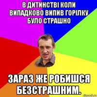 в дитинстві коли випадково випив горілку було страшно зараз же робишся безстрашним.