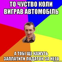 то чуство коли виграв автомобіль а тобі ще кажуть заплатити податок за него